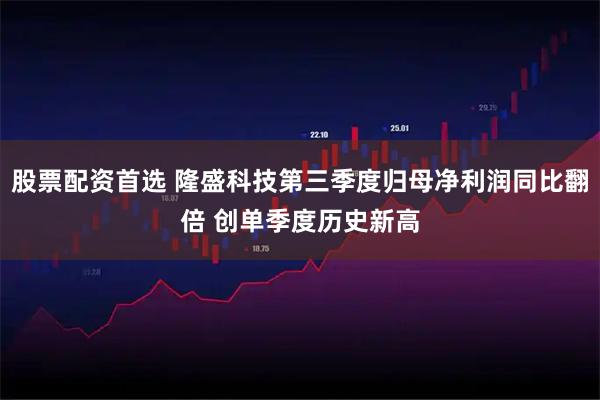 股票配资首选 隆盛科技第三季度归母净利润同比翻倍 创单季度历史新高