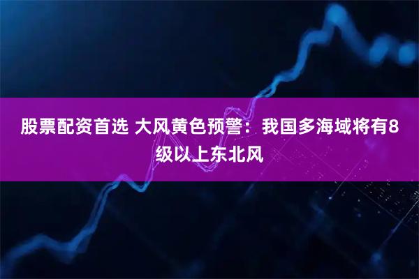 股票配资首选 大风黄色预警：我国多海域将有8级以上东北风