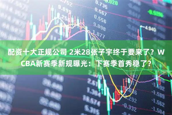配资十大正规公司 2米28张子宇终于要来了？WCBA新赛季新规曝光：下赛季首秀稳了？
