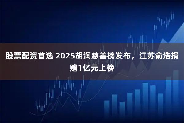 股票配资首选 2025胡润慈善榜发布，江苏俞浩捐赠1亿元上榜