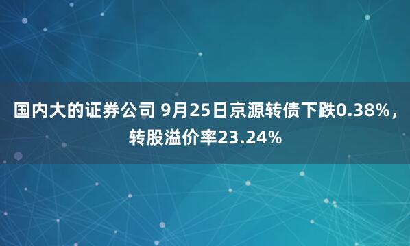 国内大的证券公司 9月25日京源转债下跌0.38%，转股溢价率23.24%