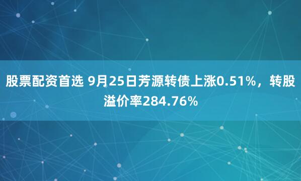 股票配资首选 9月25日芳源转债上涨0.51%，转股溢价率284.76%