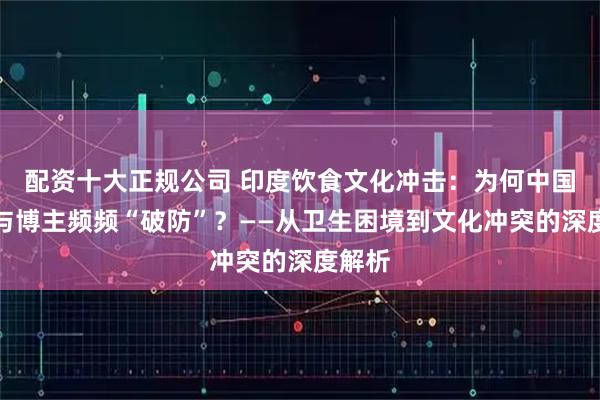 配资十大正规公司 印度饮食文化冲击：为何中国游客与博主频频“破防”？——从卫生困境到文化冲突的深度解析