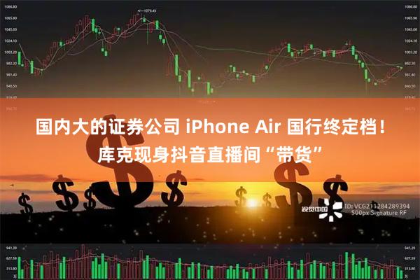 国内大的证券公司 iPhone Air 国行终定档！库克现身抖音直播间“带货”