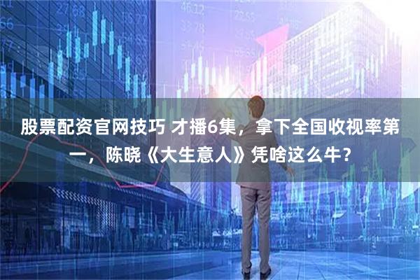 股票配资官网技巧 才播6集，拿下全国收视率第一，陈晓《大生意人》凭啥这么牛？