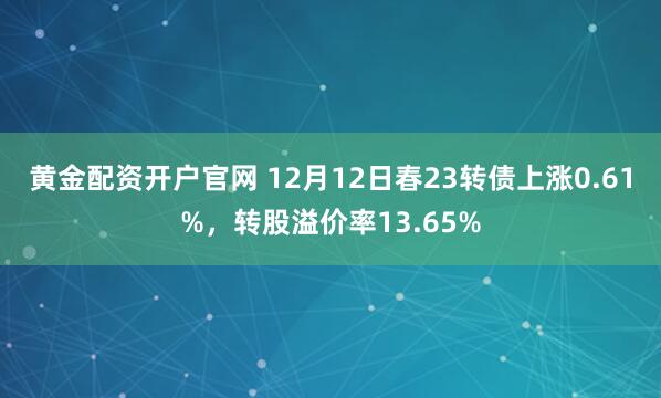 黄金配资开户官网 12月12日春23转债上涨0.61%，转股溢价率13.65%