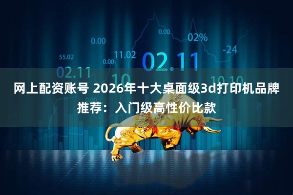 网上配资账号 2026年十大桌面级3d打印机品牌推荐：入门级高性价比款