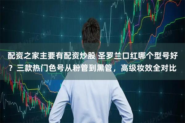 配资之家主要有配资炒股 圣罗兰口红哪个型号好？三款热门色号从粉管到黑管，高级妆效全对比