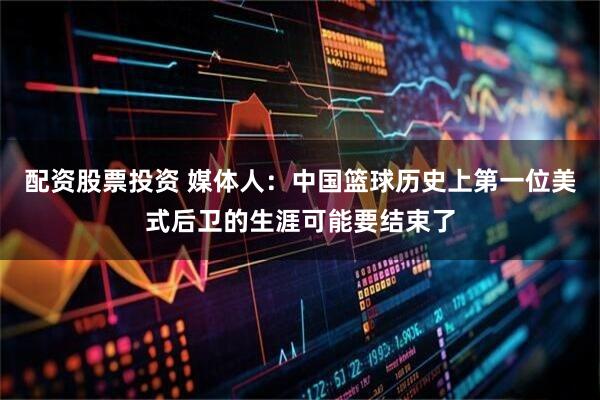 配资股票投资 媒体人：中国篮球历史上第一位美式后卫的生涯可能要结束了