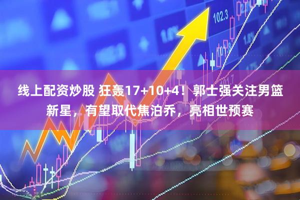 线上配资炒股 狂轰17+10+4！郭士强关注男篮新星，有望取代焦泊乔，亮相世预赛