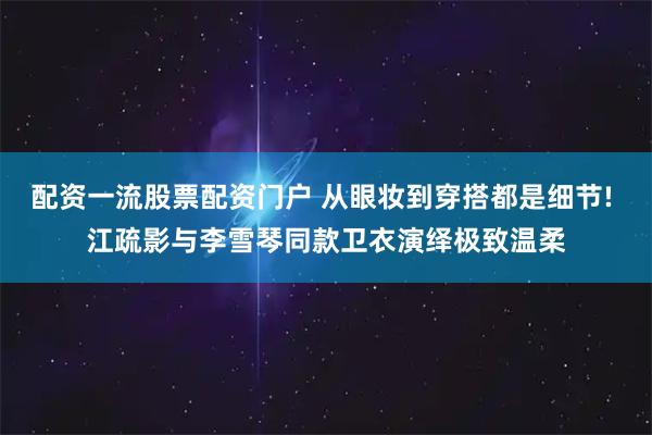 配资一流股票配资门户 从眼妆到穿搭都是细节! 江疏影与李雪琴同款卫衣演绎极致温柔