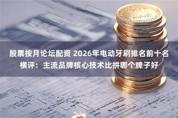 股票按月论坛配资 2026年电动牙刷排名前十名横评：主流品牌核心技术比拼哪个牌子好