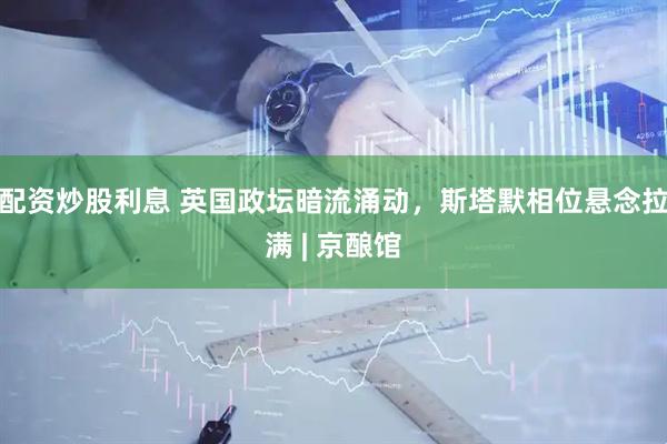 配资炒股利息 英国政坛暗流涌动，斯塔默相位悬念拉满 | 京酿馆
