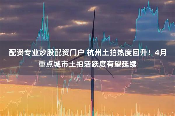 配资专业炒股配资门户 杭州土拍热度回升！4月重点城市土拍活跃度有望延续