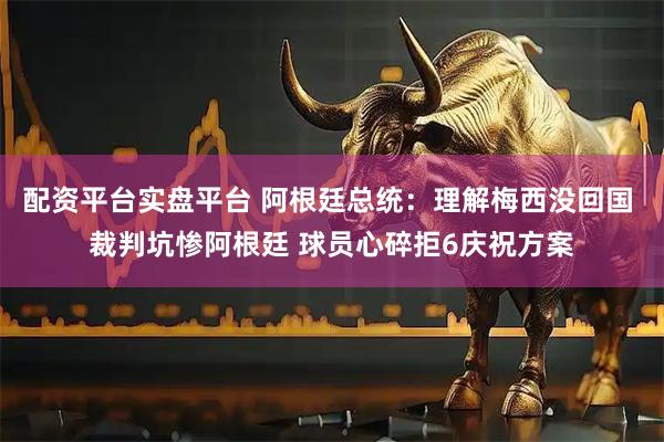 配资平台实盘平台 阿根廷总统：理解梅西没回国 裁判坑惨阿根廷 球员心碎拒6庆祝方案