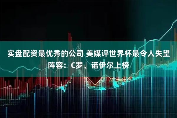 实盘配资最优秀的公司 美媒评世界杯最令人失望阵容：C罗、诺伊尔上榜