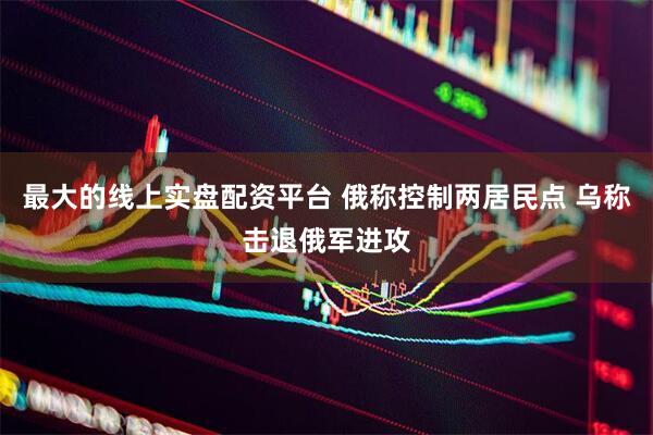 最大的线上实盘配资平台 俄称控制两居民点 乌称击退俄军进攻